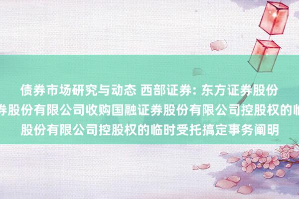 债券市场研究与动态 西部证券: 东方证券股份有限公司对于西部证券股份有限公司收购国融证券股份有限公司控股权的临时受托搞定事务阐明