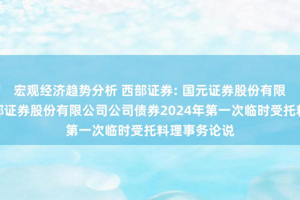 宏观经济趋势分析 西部证券: 国元证券股份有限公司对于西部证券股份有限公司公司债券2024年第一次临时受托料理事务论说