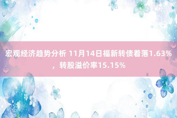 宏观经济趋势分析 11月14日福新转债着落1.63%，转股溢价率15.15%