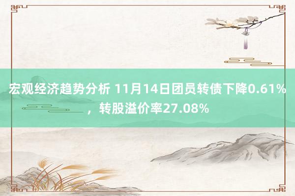 宏观经济趋势分析 11月14日团员转债下降0.61%，转股溢价率27.08%