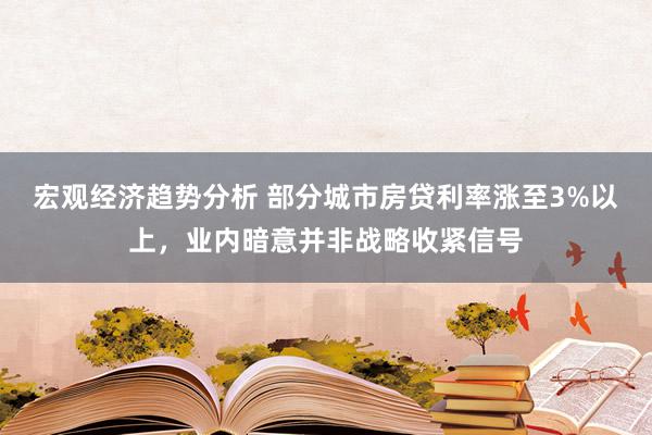 宏观经济趋势分析 部分城市房贷利率涨至3%以上，业内暗意并非战略收紧信号