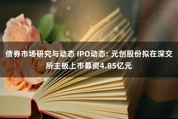 债券市场研究与动态 IPO动态: 元创股份拟在深交所主板上市募资4.85亿元