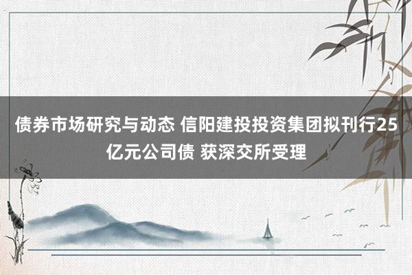 债券市场研究与动态 信阳建投投资集团拟刊行25亿元公司债 获深交所受理