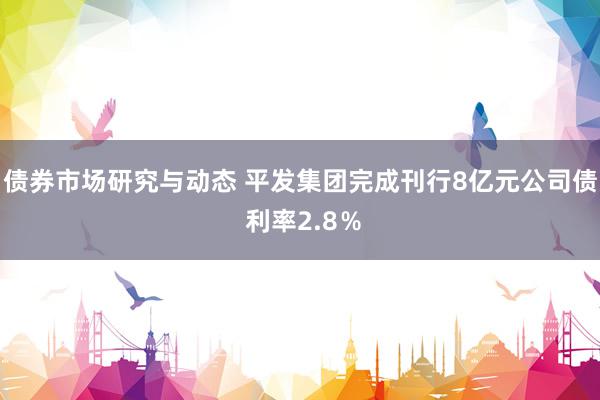 债券市场研究与动态 平发集团完成刊行8亿元公司债 利率2.8％