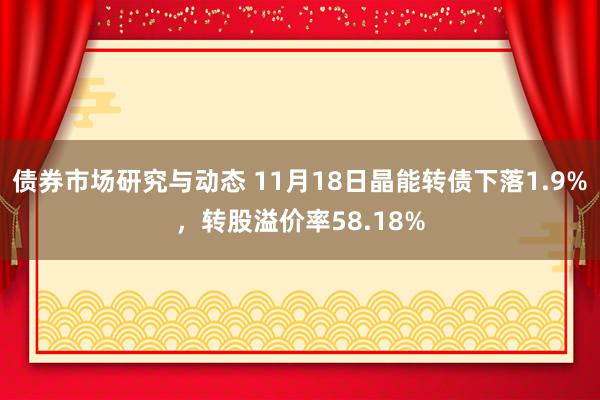 债券市场研究与动态 11月18日晶能转债下落1.9%，转股溢价率58.18%