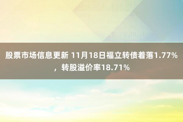 股票市场信息更新 11月18日福立转债着落1.77%，转股溢价率18.71%