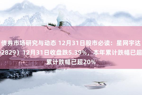 债券市场研究与动态 12月31日股市必读：星网宇达（002829）12月31日收盘跌5.39%，本年累计跌幅已超20%