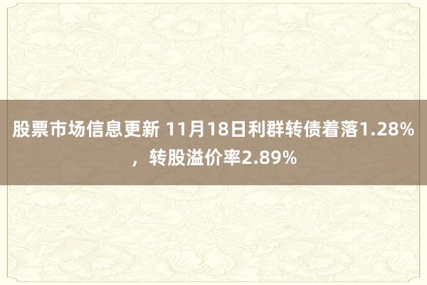 股票市场信息更新 11月18日利群转债着落1.28%，转股溢价率2.89%