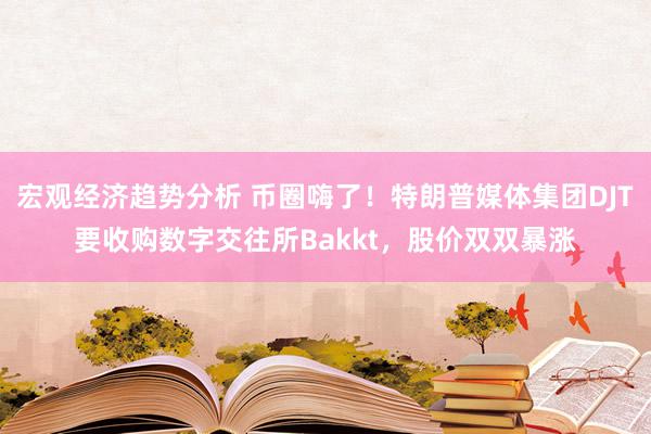 宏观经济趋势分析 币圈嗨了！特朗普媒体集团DJT要收购数字交往所Bakkt，股价双双暴涨