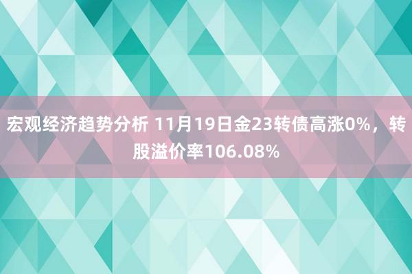 宏观经济趋势分析 11月19日金23转债高涨0%，转股溢价率106.08%