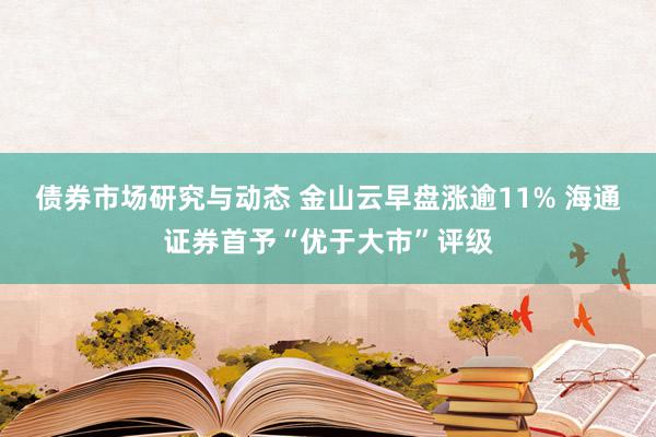 债券市场研究与动态 金山云早盘涨逾11% 海通证券首予“优于大市”评级