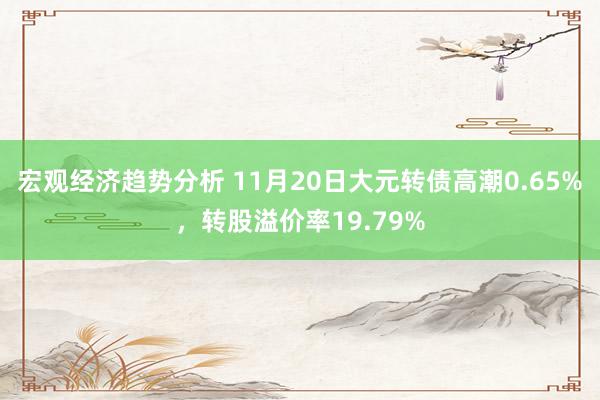 宏观经济趋势分析 11月20日大元转债高潮0.65%，转股溢价率19.79%