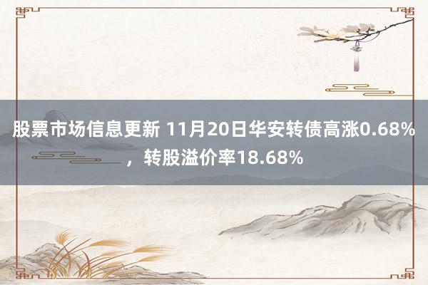 股票市场信息更新 11月20日华安转债高涨0.68%，转股溢价率18.68%