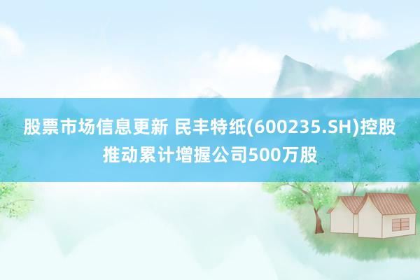 股票市场信息更新 民丰特纸(600235.SH)控股推动累计增握公司500万股