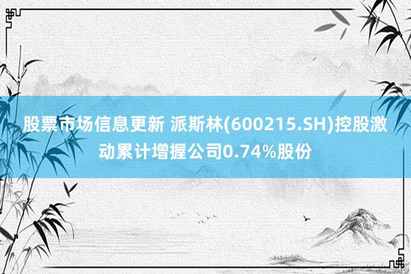 股票市场信息更新 派斯林(600215.SH)控股激动累计增握公司0.74%股份