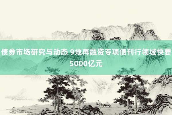 债券市场研究与动态 9地再融资专项债刊行领域快要5000亿元