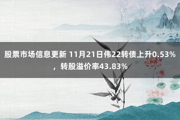 股票市场信息更新 11月21日伟22转债上升0.53%，转股溢价率43.83%