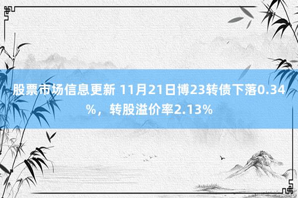 股票市场信息更新 11月21日博23转债下落0.34%，转股溢价率2.13%