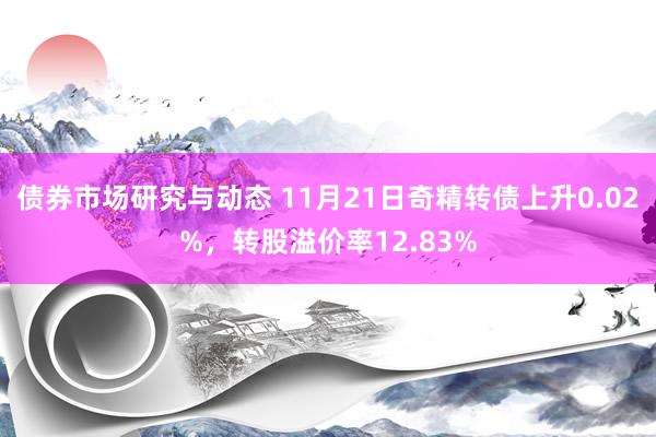 债券市场研究与动态 11月21日奇精转债上升0.02%，转股溢价率12.83%