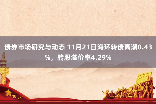 债券市场研究与动态 11月21日海环转债高潮0.43%，转股溢价率4.29%