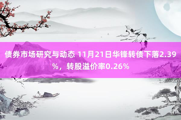 债券市场研究与动态 11月21日华锋转债下落2.39%，转股溢价率0.26%