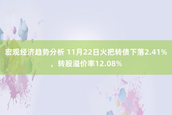 宏观经济趋势分析 11月22日火把转债下落2.41%，转股溢价率12.08%