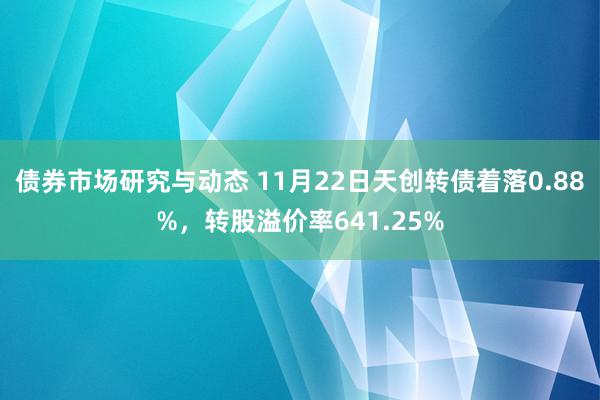 债券市场研究与动态 11月22日天创转债着落0.88%，转股溢价率641.25%