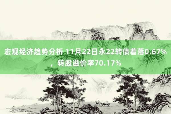 宏观经济趋势分析 11月22日永22转债着落0.67%，转股溢价率70.17%