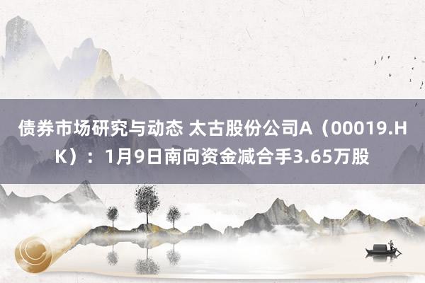 债券市场研究与动态 太古股份公司A（00019.HK）：1月9日南向资金减合手3.65万股