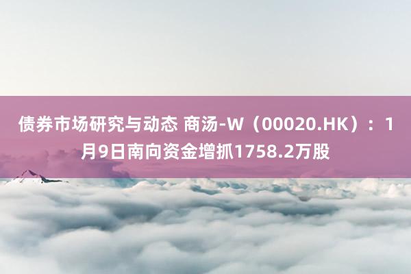 债券市场研究与动态 商汤-W（00020.HK）：1月9日南向资金增抓1758.2万股