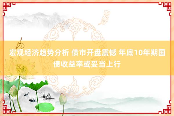 宏观经济趋势分析 债市开盘震憾 年底10年期国债收益率或妥当上行