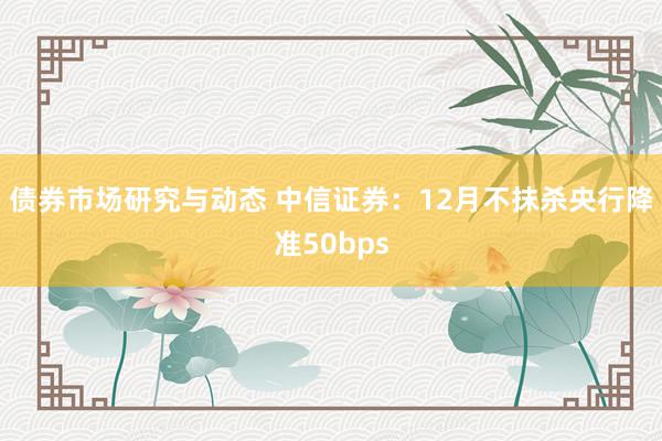 债券市场研究与动态 中信证券：12月不抹杀央行降准50bps