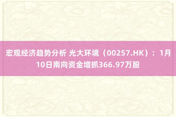 宏观经济趋势分析 光大环境（00257.HK）：1月10日南向资金增抓366.97万股