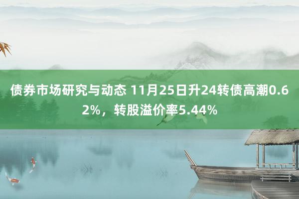 债券市场研究与动态 11月25日升24转债高潮0.62%，转股溢价率5.44%