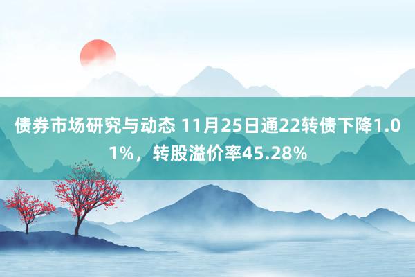 债券市场研究与动态 11月25日通22转债下降1.01%，转股溢价率45.28%