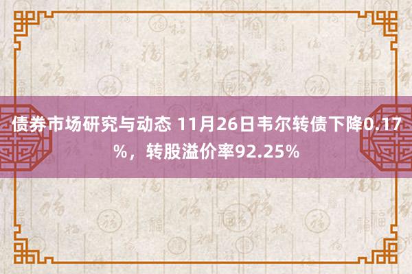 债券市场研究与动态 11月26日韦尔转债下降0.17%，转股溢价率92.25%