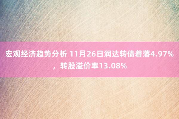 宏观经济趋势分析 11月26日润达转债着落4.97%，转股溢价率13.08%