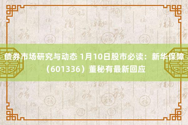 债券市场研究与动态 1月10日股市必读：新华保障（601336）董秘有最新回应