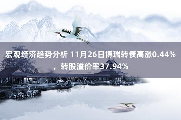 宏观经济趋势分析 11月26日博瑞转债高涨0.44%，转股溢价率37.94%