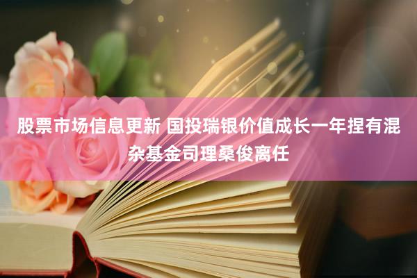 股票市场信息更新 国投瑞银价值成长一年捏有混杂基金司理桑俊离任