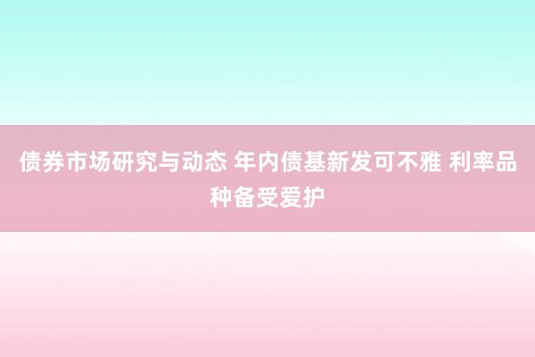 债券市场研究与动态 年内债基新发可不雅 利率品种备受爱护