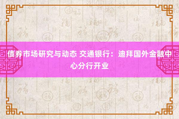 债券市场研究与动态 交通银行：迪拜国外金融中心分行开业