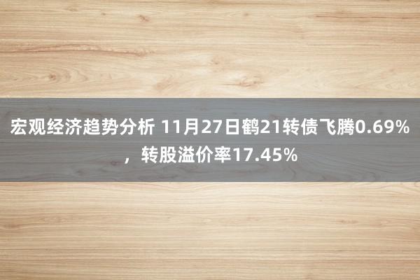 宏观经济趋势分析 11月27日鹤21转债飞腾0.69%，转股溢价率17.45%