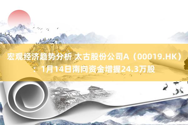 宏观经济趋势分析 太古股份公司A（00019.HK）：1月14日南向资金增握24.3万股