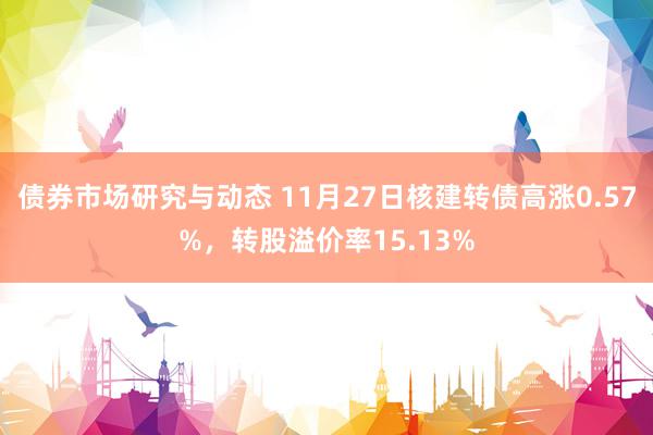 债券市场研究与动态 11月27日核建转债高涨0.57%，转股溢价率15.13%