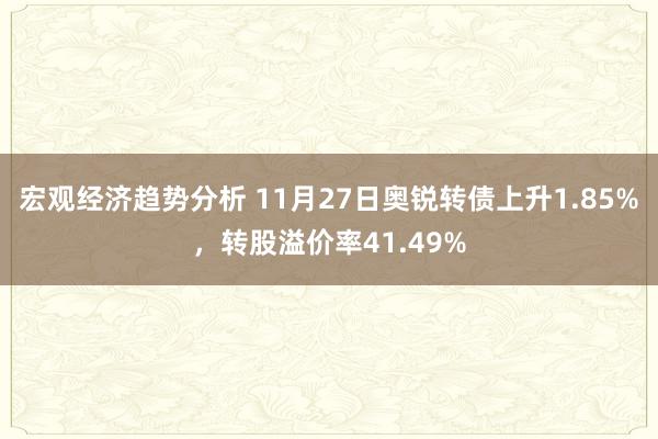 宏观经济趋势分析 11月27日奥锐转债上升1.85%，转股溢价率41.49%