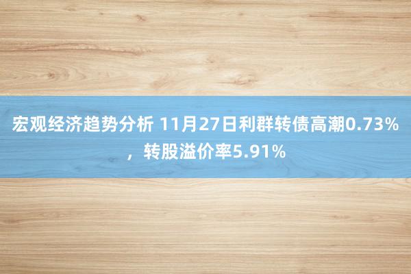 宏观经济趋势分析 11月27日利群转债高潮0.73%，转股溢价率5.91%