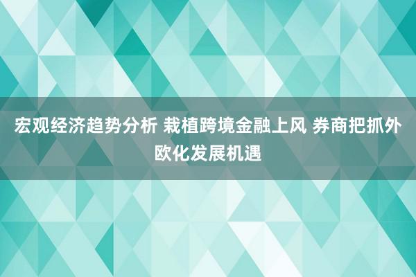 宏观经济趋势分析 栽植跨境金融上风 券商把抓外欧化发展机遇