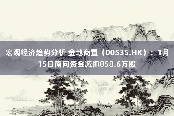 宏观经济趋势分析 金地商置（00535.HK）：1月15日南向资金减抓858.6万股