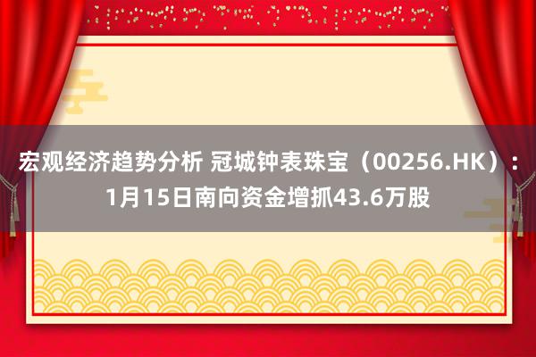 宏观经济趋势分析 冠城钟表珠宝（00256.HK）：1月15日南向资金增抓43.6万股